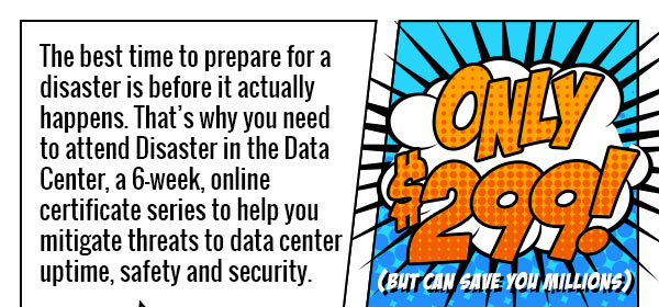The best time to prepare for a disaster is before it actually happens. That's why you need to attend Disaster in the Data Center, a 6-week, online certificate series to help you mitigate threats to data center uptime, safety and security.
             
             Only $299 - But can save you millions