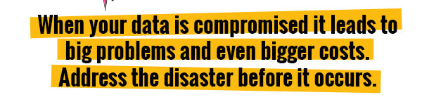 When your data is compromised it leads to big problems and even bigger costs. 
             
             Address the disaster before it occurs.