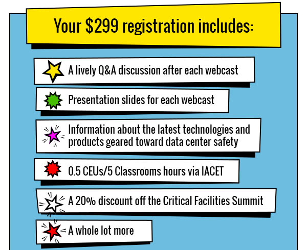 Your $299 registration includes:
             
A lively Q&A discussion after each webcast

Presentation slides for each webcast

Information about the latest technologies and products geared toward data center safety

0.5 CEUs/5 Classrooms hours via IACET

A 20% discount off the Critical Facilities Summit

A whole lot more