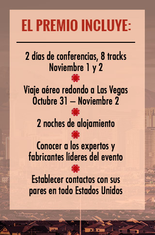 EL PREMIO INCLUYE:

2 días de conferencias, 8 tracks

Noviembre 1 y 2

Viaje aéreo redondo a Las Vegas

Octubre 31 – Noviembre 2

2 noches de alojamiento

Conocer a los expertos y fabricantes líderes del evento

Establecer contactos con sus pares en todo Estados Unidos