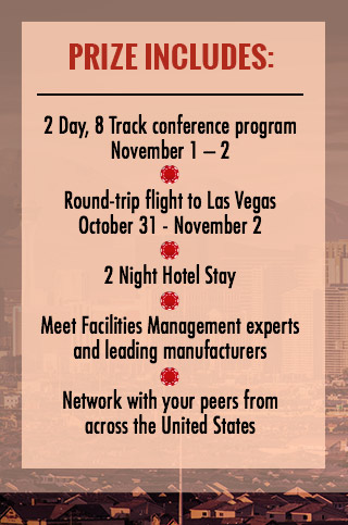 PRIZE INCLUDES: *2 Day, 8 Track conference program November 1 - 2

*Round-trip airfare to Las Vegas October 31 - November 2

*Hotel Accommodations for 2 nights

*Meet Facilities Management experts and leading manufacturers

*Network with your peers from across the United States