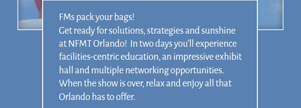 FMs pack your bags!
Get ready for solutions, strategies and sunshine at NFMT Orlando!  In two days you'll experience facilities-centric education, an impressive exhibit hall and multiple networking opportunities.  When the show is over, relax and enjoy all that Orlando has to offer.