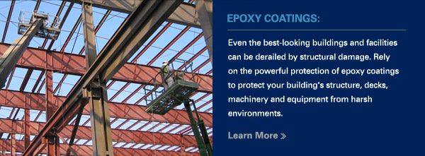 EPOXY COATINGS:
						
						Even the best-looking buildings and facilities can be derailed by structural damage. Rely on the powerful protection of epoxy coatings to protect your building's structure, decks, machinery and equipment from harsh environments.
						
						Learn More >