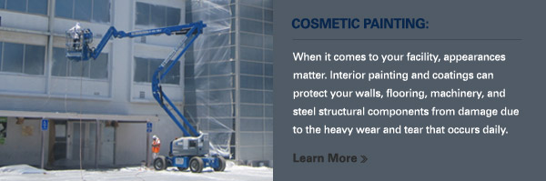 COSMETIC PAINTING:
						
						When it comes to your facility, appearances matter. Interior painting and coatings can protect your walls, flooring, machinery, and steel structural components from damage due to the heavy wear and tear that occurs daily.
						
						Learn More >